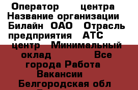 Оператор Call-центра › Название организации ­ Билайн, ОАО › Отрасль предприятия ­ АТС, call-центр › Минимальный оклад ­ 40 000 - Все города Работа » Вакансии   . Белгородская обл.,Белгород г.